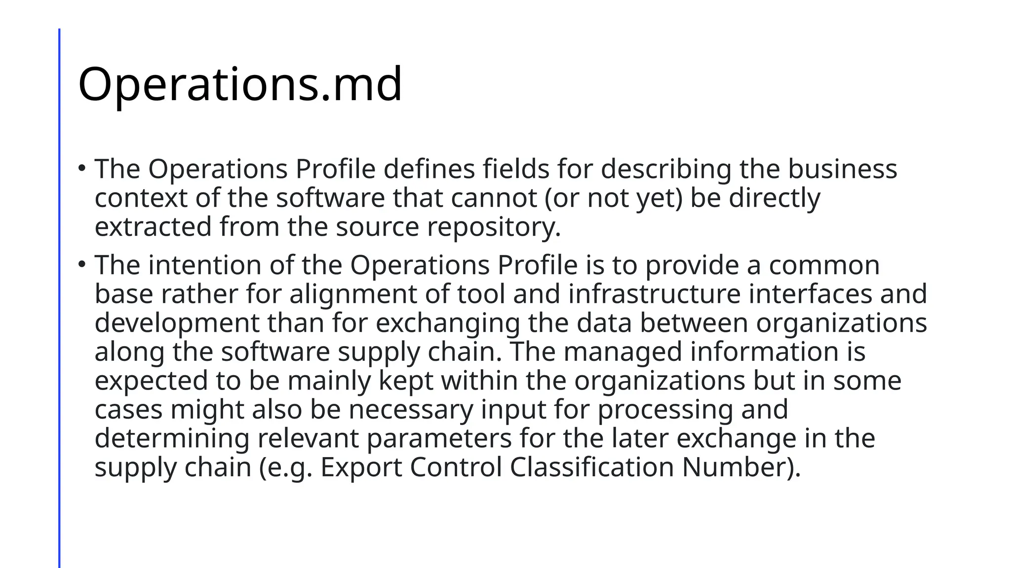Operations.md
• The Operations Profile defines fields for describing the business
context of the software that cannot (or not yet) be directly
extracted from the source repository.
• The intention of the Operations Profile is to provide a common
base rather for alignment of tool and infrastructure interfaces and
development than for exchanging the data between organizations
along the software supply chain. The managed information is
expected to be mainly kept within the organizations but in some
cases might also be necessary input for processing and
determining relevant parameters for the later exchange in the
supply chain (e.g. Export Control Classification Number).
 