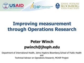 Improving measurement through Operations Research Peter Winch [email_address] Department of International Health, Johns Hopkins Bloomberg School of Public Health  and Technical Advisor on Operations Research, MCHIP Project 