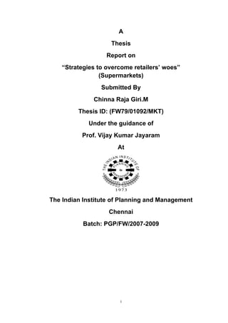 A
                    Thesis
                   Report on
    “Strategies to overcome retailers’ woes”
                 (Supermarkets)
                 Submitted By
              Chinna Raja Giri.M
         Thesis ID: (FW79/01092/MKT)
             Under the guidance of
          Prof. Vijay Kumar Jayaram
                      At




The Indian Institute of Planning and Management
                   Chennai
           Batch: PGP/FW/2007-2009




                       i
 