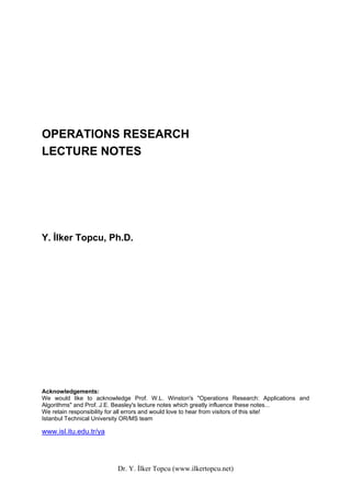 OPERATIONS RESEARCH
LECTURE NOTES




Y. İlker Topcu, Ph.D.




Acknowledgements:
We would like to acknowledge Prof. W.L. Winston's "Operations Research: Applications and
Algorithms" and Prof. J.E. Beasley's lecture notes which greatly influence these notes...
We retain responsibility for all errors and would love to hear from visitors of this site!
Istanbul Technical University OR/MS team

www.isl.itu.edu.tr/ya




                         Dr. Y. İlker Topcu (www.ilkertopcu.net)
 
