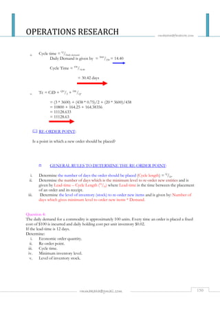 OPERATIONS RESEARCH 
rmakaha@facebook.com 
iii. Cycle time = Q/Daily demand. 
Daily Demand is given by = 3600/250 = 14.40 
Cycle Time = 438/14.40 
= 30.42 days 
iv. Tc = CiD + QH/2 + DK/Q. 
= (3 * 3600) + (438 * 0.75)/2 + (20 * 3600)/438 
= 10800 + 164.25 + 164.38356 
= 11128.633 
= 11128.63 
RE-ORDER POINT: 
Is a point in which a new order should be placed? 
1 GENERAL RULES TO DETERMINE THE RE-ORDER POINT: 
i. Determine the number of days the order should be placed (Cycle length) = Q/D. 
ii. Determine the number of days which is the minimum level to re-order new entities and is 
given by Lead-time – Cycle Length (Q/D) where Lead-time is the time between the placement 
of an order and its receipt. 
iii. Determine the level of inventory (stock) to re-order new items and is given by: Number of 
days which gives minimum level to order new items * Demand. 
Question 4: 
The daily demand for a commodity is approximately 100 units. Every time an order is placed a fixed 
cost of $100 is incurred and daily holding cost per unit inventory $0.02. 
If the lead-time is 12 days. 
Determine: 
i. Economic order quantity. 
ii. Re-order point. 
iii. Cycle time. 
iv. Minimum inventory level. 
v. Level of inventory stock. 
rmmakaha@gmail.com 150 
 