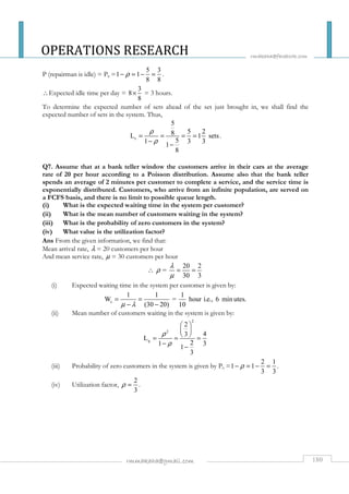 OPERATIONS RESEARCH 
rmakaha@facebook.com 
- r = - = . 
´ = 3 hours. 
5 
8 5 2 L 1 sets 
 = = 
= = 
- - 
  
  
  = = = 
-r = - = . 
rmmakaha@gmail.com 180 
P (repairman is idle) = P0 = 
5 3 
1 1 
8 8 
Expected idle time per day = 
3 
8 
8 
To determine the expected number of sets ahead of the set just brought in, we shall find the 
expected number of sets in the system. Thus, 
s 
1 5 3 3 1 
8 
r 
r 
= = = = 
- - 
. 
Q7. Assume that at a bank teller window the customers arrive in their cars at the average 
rate of 20 per hour according to a Poisson distribution. Assume also that the bank teller 
spends an average of 2 minutes per customer to complete a service, and the service time is 
exponentially distributed. Customers, who arrive from an infinite population, are served on 
a FCFS basis, and there is no limit to possible queue length. 
(i) What is the expected waiting time in the system per customer? 
(ii) What is the mean number of customers waiting in the system? 
(iii) What is the probability of zero customers in the system? 
(iv) What value is the utilization factor? 
Ans From the given information, we find that: 
Mean arrival rate, l = 20 customers per hour 
And mean service rate, m = 30 customers per hour 
20 2 
= 
30 3 
r l 
m 
(i) Expected waiting time in the system per customer is given by: 
s 
1 1 1 
W = hour i.e., 6 min utes. 
m l (30 20) 10 
(ii) Mean number of customers waiting in the system is given by: 
2 
2 
q 
2 
3 4 
L 
1 2 3 1 
3 
r 
r 
- - 
(iii) Probability of zero customers in the system is given by P0 = 
2 1 
1 1 
3 3 
(iv) Utilization factor, 
2 
3 
r = . 
