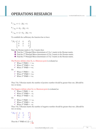 OPERATIONS RESEARCH 
rmakaha@facebook.com 
rmmakaha@gmail.com 56 
df / dx1 = 1 - 2X1 = 0. 
df / dx2 = X3 - 2X2 = 0. 
df / dx3 = 2 + X2 - 2X3 = 0. 
To establish the sufficiency the function has to have: 
H/X0 = -2 0 0 
0 -2 1 
0 1 -2 
Since the Hessian matrix is 3 by 3 matrix then: 
 Find the 1st Principal Minor determinant of 1 by 1 matrix in the Hessian matrix. 
 Find the 2nd Principal Minor determinant of 2 by 2 matrix in the Hessian matrix. 
 Find the 3rd Principal Minor determinant of 3 by 3 matrix in the Hessian matrix. 
The Positive definite when X0 is a Minimum point is evaluated as: 
 When 1st PMD = + ve. 
 When 2nd PMD = +ve. 
 When 3rd PMD = +ve. 
Or 
 When 1st PMD = - ve. 
 When 2nd PMD = +ve. 
 When 3rd PMD = +ve. 
Thus 3 by 3 Hessian matrix the number of positive number should be greater than one. (Should be 
two or more). 
The Negative definite when X0 is a Maximum point is evaluated as: 
 When 1st PMD = - ve. 
 When 2nd PMD = - ve. 
 When 3rd PMD = - ve. 
Or 
 When 1st PMD = + ve. 
 When 2nd PMD = - ve. 
 When 3rd PMD = - ve. 
Thus 3 by 3 Hessian matrix the number of negative number should be greater than two. (Should be 
two or more). 
H/X0 = -2 0 0 
0 -2 1 
0 1 -2 
Thus the 1st PMD of (-2) = -2 
 