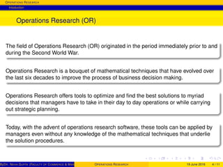 OPERATIONS RESEARCH
Intoduction
Operations Research (OR)
The ﬁeld of Operations Research (OR) originated in the period immediately prior to and
during the Second World War.
Operations Research is a bouquet of mathematical techniques that have evolved over
the last six decades to improve the process of business decision making.
Operations Research offers tools to optimize and ﬁnd the best solutions to myriad
decisions that managers have to take in their day to day operations or while carrying
out strategic planning.
Today, with the advent of operations research software, these tools can be applied by
managers even without any knowledge of the mathematical techniques that underlie
the solution procedures.
ByDR. NEHA GUPTA (FACULTY OF COMMERCE & MANAGEMENT, SGT UNIVERSITY)OPERATIONS RESEARCH 19 June 2016 4 / 11
 
