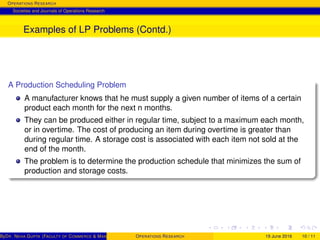 OPERATIONS RESEARCH
Societies and Journals of Operations Research
Examples of LP Problems (Contd.)
A Production Scheduling Problem
A manufacturer knows that he must supply a given number of items of a certain
product each month for the next n months.
They can be produced either in regular time, subject to a maximum each month,
or in overtime. The cost of producing an item during overtime is greater than
during regular time. A storage cost is associated with each item not sold at the
end of the month.
The problem is to determine the production schedule that minimizes the sum of
production and storage costs.
ByDR. NEHA GUPTA (FACULTY OF COMMERCE & MANAGEMENT, SGT UNIVERSITY)OPERATIONS RESEARCH 19 June 2016 10 / 11
 