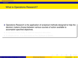 OPERATIONS RESEARCH
Intoduction
What is Operations Research?
Operations Research is the application of analytical methods designed to help the
decision makers choose between various courses of action available to
accomplish speciﬁed objectives.
It represents the study of optimal resource allocation.
In simple terms, it is described as the Science of Better.
ByDR. NEHA GUPTA (FACULTY OF COMMERCE & MANAGEMENT, SGT UNIVERSITY)OPERATIONS RESEARCH 19 June 2016 3 / 11
 