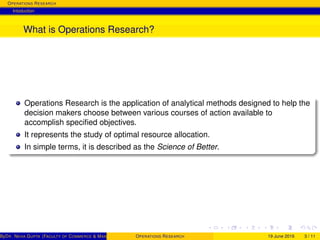 OPERATIONS RESEARCH
Intoduction
What is Operations Research?
Operations Research is the application of analytical methods designed to help the
decision makers choose between various courses of action available to
accomplish speciﬁed objectives.
It represents the study of optimal resource allocation.
In simple terms, it is described as the Science of Better.
ByDR. NEHA GUPTA (FACULTY OF COMMERCE & MANAGEMENT, SGT UNIVERSITY)OPERATIONS RESEARCH 19 June 2016 3 / 11
 