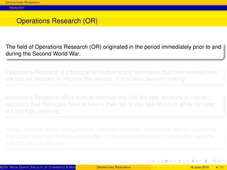 OPERATIONS RESEARCH
Intoduction
Operations Research (OR)
The ﬁeld of Operations Research (OR) originated in the period immediately prior to and
during the Second World War.
Operations Research is a bouquet of mathematical techniques that have evolved over
the last six decades to improve the process of business decision making.
Operations Research offers tools to optimize and ﬁnd the best solutions to myriad
decisions that managers have to take in their day to day operations or while carrying
out strategic planning.
Today, with the advent of operations research software, these tools can be applied by
managers even without any knowledge of the mathematical techniques that underlie
the solution procedures.
ByDR. NEHA GUPTA (FACULTY OF COMMERCE & MANAGEMENT, SGT UNIVERSITY)OPERATIONS RESEARCH 19 June 2016 4 / 11
 