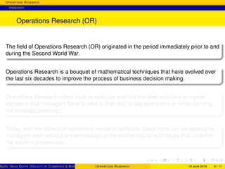 OPERATIONS RESEARCH
Intoduction
Operations Research (OR)
The ﬁeld of Operations Research (OR) originated in the period immediately prior to and
during the Second World War.
Operations Research is a bouquet of mathematical techniques that have evolved over
the last six decades to improve the process of business decision making.
Operations Research offers tools to optimize and ﬁnd the best solutions to myriad
decisions that managers have to take in their day to day operations or while carrying
out strategic planning.
Today, with the advent of operations research software, these tools can be applied by
managers even without any knowledge of the mathematical techniques that underlie
the solution procedures.
ByDR. NEHA GUPTA (FACULTY OF COMMERCE & MANAGEMENT, SGT UNIVERSITY)OPERATIONS RESEARCH 19 June 2016 4 / 11
 