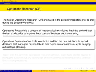 OPERATIONS RESEARCH
Intoduction
Operations Research (OR)
The ﬁeld of Operations Research (OR) originated in the period immediately prior to and
during the Second World War.
Operations Research is a bouquet of mathematical techniques that have evolved over
the last six decades to improve the process of business decision making.
Operations Research offers tools to optimize and ﬁnd the best solutions to myriad
decisions that managers have to take in their day to day operations or while carrying
out strategic planning.
Today, with the advent of operations research software, these tools can be applied by
managers even without any knowledge of the mathematical techniques that underlie
the solution procedures.
ByDR. NEHA GUPTA (FACULTY OF COMMERCE & MANAGEMENT, SGT UNIVERSITY)OPERATIONS RESEARCH 19 June 2016 4 / 11
 