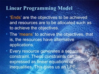 Linear Programming Model
• ‘Ends’ are the objectives to be achieved
and resources are to be allocated such as
to achieve the objectives.
• The ‘means’ to achieve the objectives, that
is, the resources have alternative
applications.
• Every resource generates a separate
constraint. These constraints can be
expressed as linear equations or
inequalities. This gives us an LPP.
 