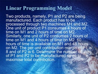 Linear Programming Model
Two products, namely, P1 and P2 are being
manufactured. Each product has to be
processed through two machines M1 and M2.
One unit of product P1 consumes 4 hours of
time on M1 and 2 hours of time on M2.
Similarly, one unit of P2 consumes 2 hours of
time on M1 and 4 hours of time on M2. 60
hours of time is available on M1 and 48 hours
on M2. The per unit contribution margin of P1 is
8 and of P2 is 6. Determine the number of units
of P1 and P2 to be manufactured so as to
maximise total contribution.
 