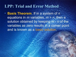 LPP: Trial and Error Method
• Basis Theorem. If in a system of n
equations in m variables, m > n, then a
solution obtained by keeping m - n of the
variables as zero results in a corner point
and is known as a basic solution.
 