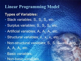 Linear Programming Model
Types of Variables:Types of Variables:
• Slack variables; S1, S2, S3, etc.
• Surplus variables; S1, S2, S3, etc.
• Artificial variables; A1, A2, A3, etc.
• Structural variables; x1, x2, x3, etc.
• Non-structural variables; S1, S2, S3, etc. and
A1, A2, A3, etc.
• Basic variables;
• Non-basic variables.
 