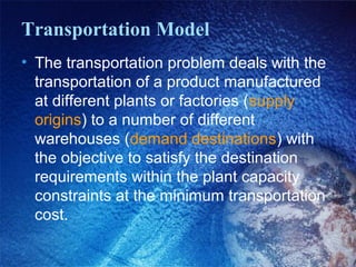 Transportation Model
• The transportation problem deals with the
transportation of a product manufactured
at different plants or factories (supply
origins) to a number of different
warehouses (demand destinations) with
the objective to satisfy the destination
requirements within the plant capacity
constraints at the minimum transportation
cost.
 