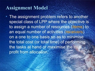 Assignment Model
• The assignment problem refers to another
special class of LPP where the objective is
to assign a number of resources (items) to
an equal number of activities (receivers)
on a one to one basis so as to minimise
the total cost (or total time) of performing
the tasks at hand or maximise the total
profit from allocation.
 