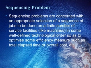 Sequencing Problem
• Sequencing problems are concerned with
an appropriate selection of a sequence of
jobs to be done on a finite number of
service facilities (like machines) in some
well-defined technological order so as to
optimise some efficiency measure such as
total elapsed time or overall cost, etc.
 