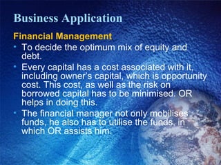 Business Application
Financial Management
• To decide the optimum mix of equity and
debt.
• Every capital has a cost associated with it,
including owner’s capital, which is opportunity
cost. This cost, as well as the risk on
borrowed capital has to be minimised. OR
helps in doing this.
• The financial manager not only mobilises
funds, he also has to utilise the funds, in
which OR assists him.
 