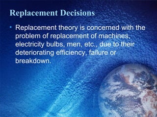 Replacement Decisions
• Replacement theory is concerned with the
problem of replacement of machines,
electricity bulbs, men, etc., due to their
deteriorating efficiency, failure or
breakdown.
 