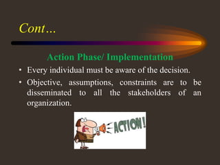 Cont…
Action Phase/ Implementation
• Every individual must be aware of the decision.
• Objective, assumptions, constraints are to be
disseminated to all the stakeholders of an
organization.
 