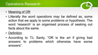Operations Research
• Meaning of OR
• Litterally the word operations may be defined as, some
action that we apply to some problems or hypothesis. The
word ‘research’ is an organised process of seeking out
facts about the same.
• Definition
• According to T.L Santy, “OR is the art if giving bad
answers to problems which otherwise have worse
answers”.
 
