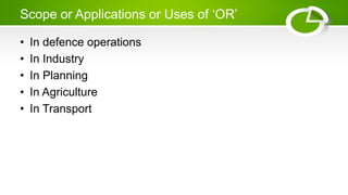 Scope or Applications or Uses of ‘OR’
• In defence operations
• In Industry
• In Planning
• In Agriculture
• In Transport
 