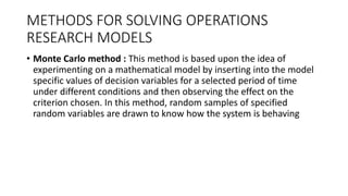 METHODS FOR SOLVING OPERATIONS
RESEARCH MODELS
• Monte Carlo method : This method is based upon the idea of
experimenting on a mathematical model by inserting into the model
specific values of decision variables for a selected period of time
under different conditions and then observing the effect on the
criterion chosen. In this method, random samples of specified
random variables are drawn to know how the system is behaving
 