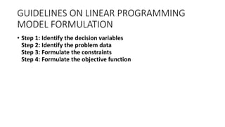 GUIDELINES ON LINEAR PROGRAMMING
MODEL FORMULATION
• Step 1: Identify the decision variables
Step 2: Identify the problem data
Step 3: Formulate the constraints
Step 4: Formulate the objective function
 