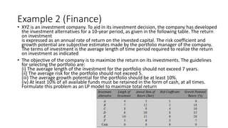 Example 2 (Finance)
• XYZ is an investment company. To aid in its investment decision, the company has developed
the investment alternatives for a 10-year period, as given in the following table. The return
on investment
is expressed as an annual rate of return on the invested capital. The risk coefficient and
growth potential are subjective estimates made by the portfolio manager of the company.
The terms of investment is the average length of time period required to realize the return
on investment as indicated
• The objective of the company is to maximize the return on its investments. The guidelines
for selecting the portfolio are:
(i) The average length of the investment for the portfolio should not exceed 7 years.
(ii) The average risk for the portfolio should not exceed 5.
(iii) The average growth potential for the portfolio should be at least 10%.
(iv) At least 10% of all available funds must be retained in the form of cash, at all times.
Formulate this problem as an LP model to maximize total return
 
