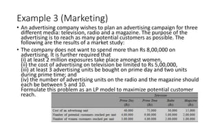 Example 3 (Marketing)
• An advertising company wishes to plan an advertising campaign for three
different media: television, radio and a magazine. The purpose of the
advertising is to reach as many potential customers as possible. The
following are the results of a market study:
• The company does not want to spend more than Rs 8,00,000 on
advertising. It is further required that
(i) at least 2 million exposures take place amongst women,
(ii) the cost of advertising on television be limited to Rs 5,00,000,
(iii) at least 3 advertising units be bought on prime day and two units
during prime time; and
(iv) the number of advertising units on the radio and the magazine should
each be between 5 and 10.
Formulate this problem as an LP model to maximize potential customer
reach.
 