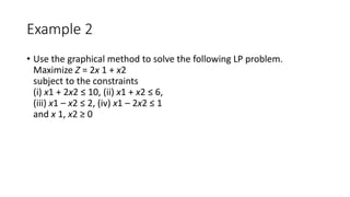 Example 2
• Use the graphical method to solve the following LP problem.
Maximize Z = 2x 1 + x2
subject to the constraints
(i) x1 + 2x2 ≤ 10, (ii) x1 + x2 ≤ 6,
(iii) x1 – x2 ≤ 2, (iv) x1 – 2x2 ≤ 1
and x 1, x2 ≥ 0
 