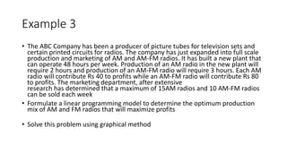 Example 3
• The ABC Company has been a producer of picture tubes for television sets and
certain printed circuits for radios. The company has just expanded into full scale
production and marketing of AM and AM-FM radios. It has built a new plant that
can operate 48 hours per week. Production of an AM radio in the new plant will
require 2 hours and production of an AM-FM radio will require 3 hours. Each AM
radio will contribute Rs 40 to profits while an AM-FM radio will contribute Rs 80
to profits. The marketing department, after extensive
research has determined that a maximum of 15AM radios and 10 AM-FM radios
can be sold each week
• Formulate a linear programming model to determine the optimum production
mix of AM and FM radios that will maximize profits
• Solve this problem using graphical method
 