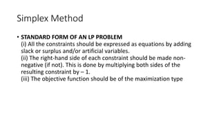 Simplex Method
• STANDARD FORM OF AN LP PROBLEM
(i) All the constraints should be expressed as equations by adding
slack or surplus and/or artificial variables.
(ii) The right-hand side of each constraint should be made non-
negative (if not). This is done by multiplying both sides of the
resulting constraint by – 1.
(iii) The objective function should be of the maximization type
 
