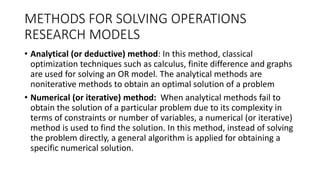 METHODS FOR SOLVING OPERATIONS
RESEARCH MODELS
• Analytical (or deductive) method: In this method, classical
optimization techniques such as calculus, finite difference and graphs
are used for solving an OR model. The analytical methods are
noniterative methods to obtain an optimal solution of a problem
• Numerical (or iterative) method: When analytical methods fail to
obtain the solution of a particular problem due to its complexity in
terms of constraints or number of variables, a numerical (or iterative)
method is used to find the solution. In this method, instead of solving
the problem directly, a general algorithm is applied for obtaining a
specific numerical solution.
 