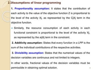 2.3Assumptions of linear programming
1. Proportionality assumption: It states that the contribution of
each activity to the value of the objective function Z is proportional to
the level of the activity Xj, as represented by the CjXj term in the
objective function.
 Similarly, the resource consumption of each activity in each
functional constraint is proportional to the level of the activity Xj,
as represented by the aijXj term in the constraint.
2. Additivity assumption: States that every function in a LPP is the
sum of the individual contributions of the respective activities.
3. Divisibility assumption: States that the numerical values of the
decision variables are continuous and not limited to integers.
In other words, fractional values of the decision variables must be
permissible in obtaining optimal solution. 18
 