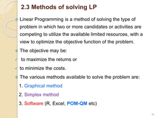 2.3 Methods of solving LP
 Linear Programming is a method of solving the type of
problem in which two or more candidates or activities are
competing to utilize the available limited resources, with a
view to optimize the objective function of the problem.
 The objective may be:
 to maximize the returns or
 to minimize the costs.
 The various methods available to solve the problem are:
1. Graphical method
2. Simplex method
3. Software (R, Excel, POM-QM etc)
20
 
