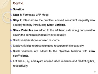 Cont’d…
 Solution
 Step 1: Formulate LPP Model
 Step 2: Standardize the problem: convert constraint inequality into
equality form by introducing Slack variable.
 Slack Variables are added to the left hand side of a < constraint to
covert the constraint inequality in to equality.
 Slack variable shows unused resource.
 Slack variables represent unused resource or idle capacity.
 Slack variables are added to the objective function with zero
coefficients.
 Let that s1, s2, and s3 are unused labor, machine and marketing hrs,
respectively.
29
 