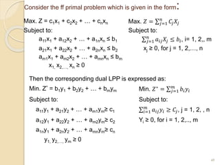 Consider the ff primal problem which is given in the form:
Max. Z = c1x1 + c2x2 + … + cnxn Max. 𝑍 = 𝑗=1
𝑛
𝐶𝑗𝑋𝑗
Subject to: Subject to:
a11x1 + a12x2 + … + a1nxn ≤ b1 𝑗=1
𝑛
𝑎𝑖𝑗𝑋𝑗 ≤ 𝑏𝑖, i= 1, 2,, m
a21x1 + a22x2 + … + a2nxn ≤ b2 xj ≥ 0, for j = 1, 2,…, n
am1x1 + am2x2 + … + amnxn ≤ bm
x1, x2,…, xn ≥ 0
45
Then the corresponding dual LPP is expressed as:
Min. Z* = b1y1 + b2y2 + … + bmym Min. 𝑍∗ = 𝑗=1
𝑚
𝑏𝑖𝑦𝑖
Subject to: Subject to:
a11y1 + a21y2 + … + am1ym≥ c1 𝑖=1
𝑚
𝑎𝑖𝑗𝑦𝑖 ≥ 𝐶𝑗, j = 1, 2, , n
a12y1 + a22y2 + … + am2ym≥ c2 Yi ≥ 0, for i = 1, 2,.., m
a1ny1 + a2ny2 + … + amnym≥ cn
y1, y2,…, ym ≥ 0
 