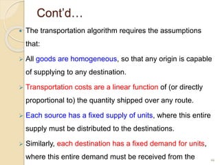 Cont’d…
 The transportation algorithm requires the assumptions
that:
 All goods are homogeneous, so that any origin is capable
of supplying to any destination.
 Transportation costs are a linear function of (or directly
proportional to) the quantity shipped over any route.
 Each source has a fixed supply of units, where this entire
supply must be distributed to the destinations.
 Similarly, each destination has a fixed demand for units,
where this entire demand must be received from the 66
 