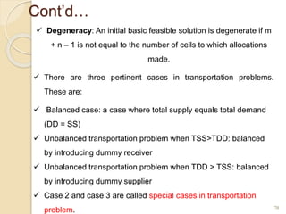Cont’d…
70
 Degeneracy: An initial basic feasible solution is degenerate if m
+ n – 1 is not equal to the number of cells to which allocations
made.
 There are three pertinent cases in transportation problems.
These are:
 Balanced case: a case where total supply equals total demand
(DD = SS)
 Unbalanced transportation problem when TSS>TDD: balanced
by introducing dummy receiver
 Unbalanced transportation problem when TDD > TSS: balanced
by introducing dummy supplier
 Case 2 and case 3 are called special cases in transportation
problem.
 