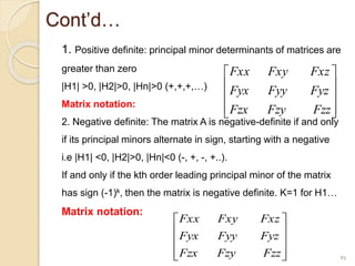 Cont’d…
1. Positive definite: principal minor determinants of matrices are
greater than zero
|H1| >0, |H2|>0, |Hn|>0 (+,+,+,…)
Matrix notation:
2. Negative definite: The matrix A is negative-definite if and only
if its principal minors alternate in sign, starting with a negative
i.e |H1| <0, |H2|>0, |Hn|<0 (-, +, -, +..).
If and only if the kth order leading principal minor of the matrix
has sign (-1)k, then the matrix is negative definite. K=1 for H1…
Matrix notation:
91










Fzz
Fzy
Fzx
Fyz
Fyy
Fyx
Fxz
Fxy
Fxx










Fzz
Fzy
Fzx
Fyz
Fyy
Fyx
Fxz
Fxy
Fxx
 