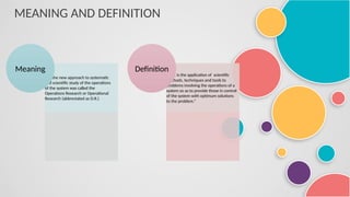 MEANING AND DEFINITION
It is the new approach to systematic
and scientific study of the operations
of the system was called the
Operations Research or Operational
Research (abbreviated as O.R.)
Meaning
“O.R. is the application of scientific
methods, techniques and tools to
problems involving the operations of a
system so as to provide those in control
of the system with optimum solutions
to the problem.”
Definition
 