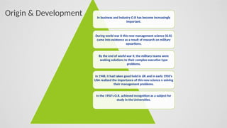 In business and industry O.R has become increasingly
important.
During world war II this new management science (O.R)
came into existence as a result of research on military
opeartions.
By the end of world war II, the military teams were
seeking solutions to their complex executive type
problems.
In 1948, it had taken good hold in UK and in early 1950's
USA realized the importance of this new science n solving
their management problems.
In the 1950's O.R. achieved recognition as a subject for
study in the Universities.
Origin & Development
 