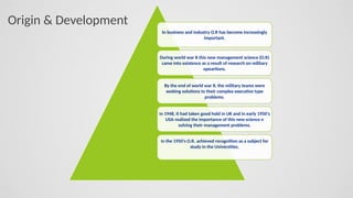 In business and industry O.R has become increasingly
important.
During world war II this new management science (O.R)
came into existence as a result of research on military
opeartions.
By the end of world war II, the military teams were
seeking solutions to their complex executive type
problems.
In 1948, it had taken good hold in UK and in early 1950's
USA realized the importance of this new science n
solving their management problems.
In the 1950's O.R. achieved recognition as a subject for
study in the Universities.
Origin & Development
 