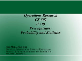 Operations Research
CS-302
(3+0)
Prerequisites:
Probability and Statistics
SYED MUHAMMAD RAFI
LECTURER, DEPARTMENT OF SOFTWARE ENGINEERING
FACULTY OF ENGINEERING SCIENCE AND TECHNOLOGY,
ZIAUDDIN UNIVERSITY
 