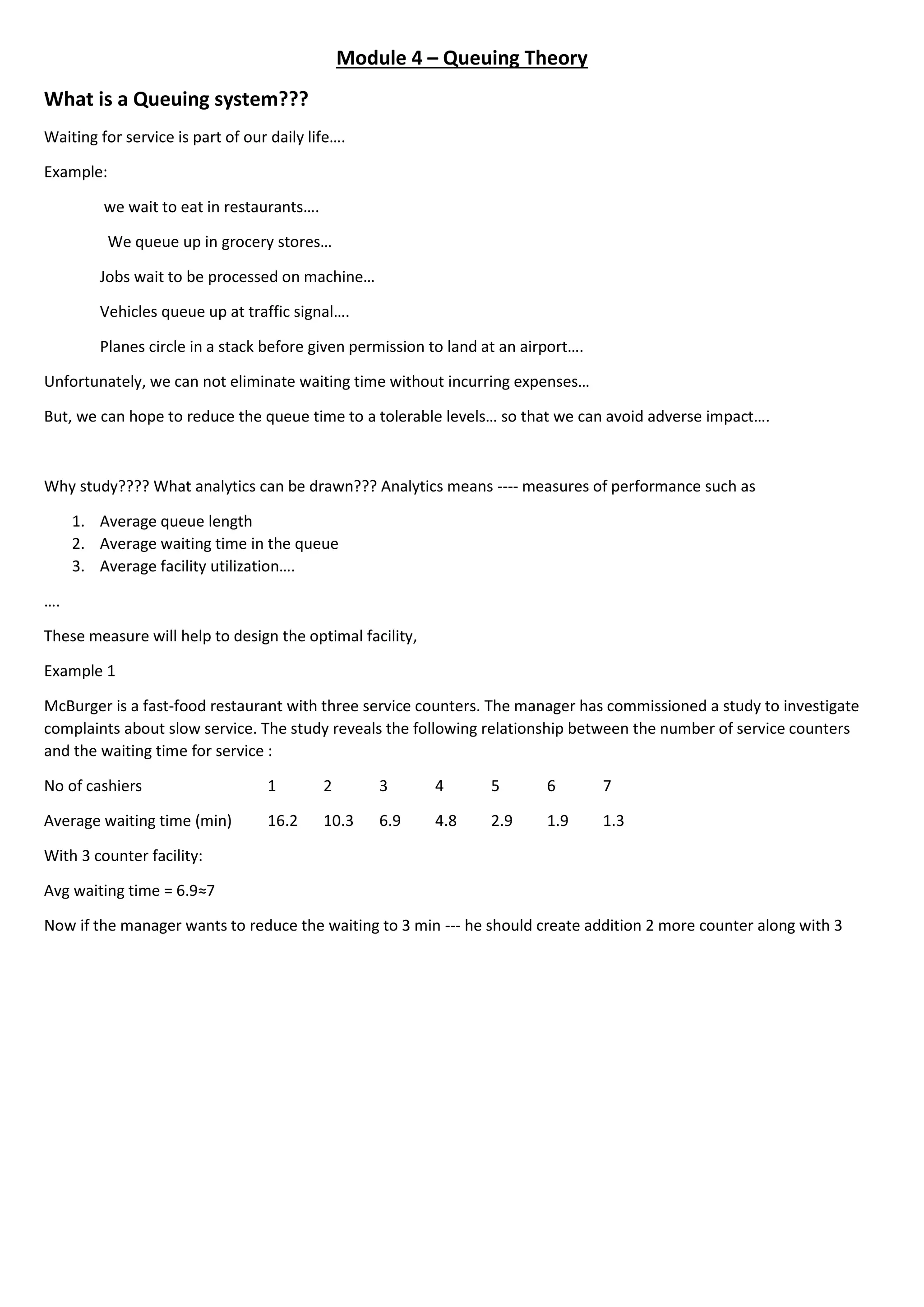 Module 4 – Queuing Theory
What is a Queuing system???
Waiting for service is part of our daily life….
Example:
we wait to eat in restaurants….
We queue up in grocery stores…
Jobs wait to be processed on machine…
Vehicles queue up at traffic signal….
Planes circle in a stack before given permission to land at an airport….
Unfortunately, we can not eliminate waiting time without incurring expenses…
But, we can hope to reduce the queue time to a tolerable levels… so that we can avoid adverse impact….
Why study???? What analytics can be drawn??? Analytics means ---- measures of performance such as
1. Average queue length
2. Average waiting time in the queue
3. Average facility utilization….
….
These measure will help to design the optimal facility,
Example 1
McBurger is a fast-food restaurant with three service counters. The manager has commissioned a study to investigate
complaints about slow service. The study reveals the following relationship between the number of service counters
and the waiting time for service :
No of cashiers 1 2 3 4 5 6 7
Average waiting time (min) 16.2 10.3 6.9 4.8 2.9 1.9 1.3
With 3 counter facility:
Avg waiting time = 6.9≈7
Now if the manager wants to reduce the waiting to 3 min --- he should create addition 2 more counter along with 3
 