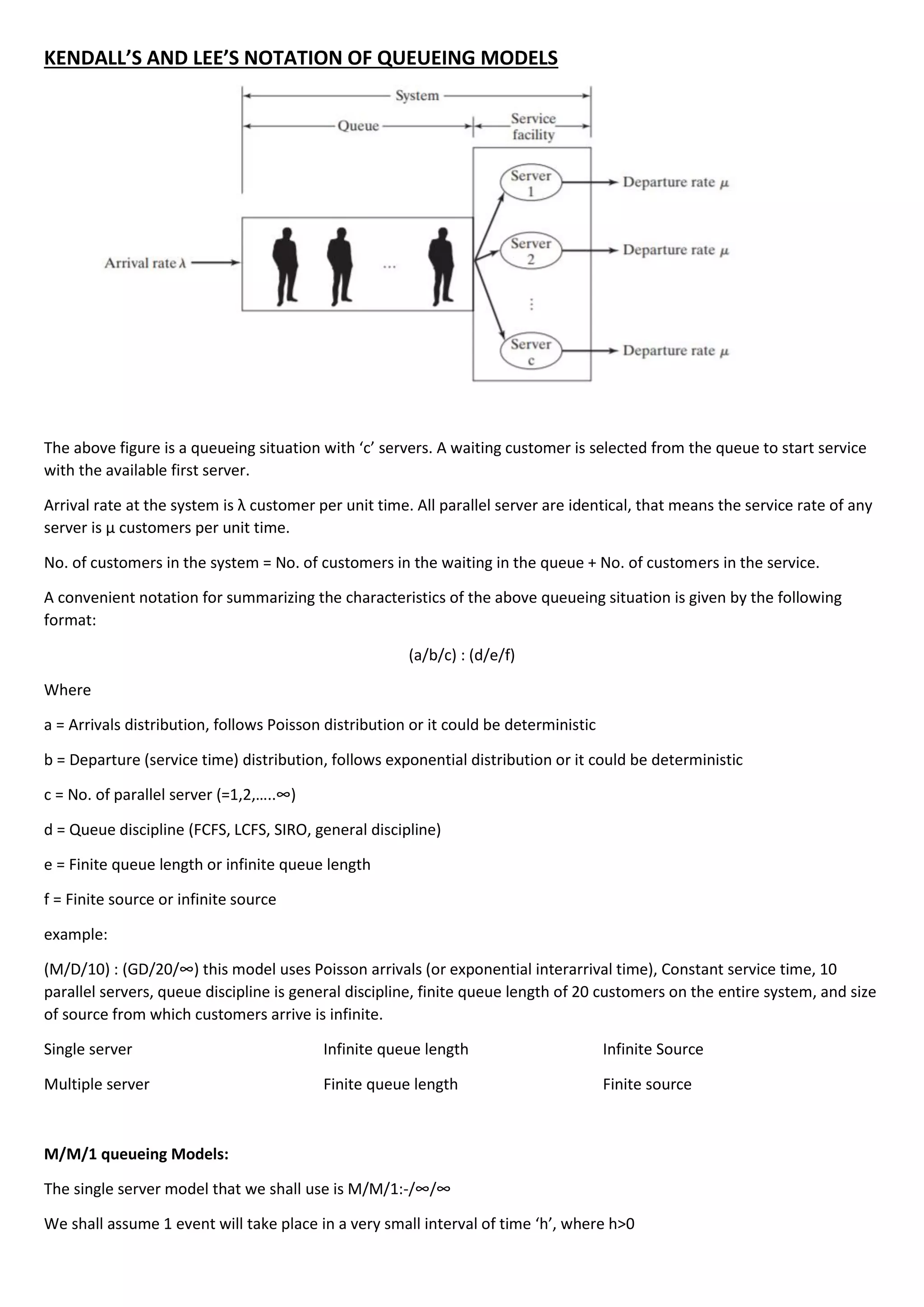 KENDALL’S AND LEE’S NOTATION OF QUEUEING MODELS
The above figure is a queueing situation with ‘c’ servers. A waiting customer is selected from the queue to start service
with the available first server.
Arrival rate at the system is λ customer per unit time. All parallel server are identical, that means the service rate of any
server is µ customers per unit time.
No. of customers in the system = No. of customers in the waiting in the queue + No. of customers in the service.
A convenient notation for summarizing the characteristics of the above queueing situation is given by the following
format:
(a/b/c) : (d/e/f)
Where
a = Arrivals distribution, follows Poisson distribution or it could be deterministic
b = Departure (service time) distribution, follows exponential distribution or it could be deterministic
c = No. of parallel server (=1,2,…..∞)
d = Queue discipline (FCFS, LCFS, SIRO, general discipline)
e = Finite queue length or infinite queue length
f = Finite source or infinite source
example:
(M/D/10) : (GD/20/∞) this model uses Poisson arrivals (or exponential interarrival time), Constant service time, 10
parallel servers, queue discipline is general discipline, finite queue length of 20 customers on the entire system, and size
of source from which customers arrive is infinite.
Single server Infinite queue length Infinite Source
Multiple server Finite queue length Finite source
M/M/1 queueing Models:
The single server model that we shall use is M/M/1:-/∞/∞
We shall assume 1 event will take place in a very small interval of time ‘h’, where h>0
 