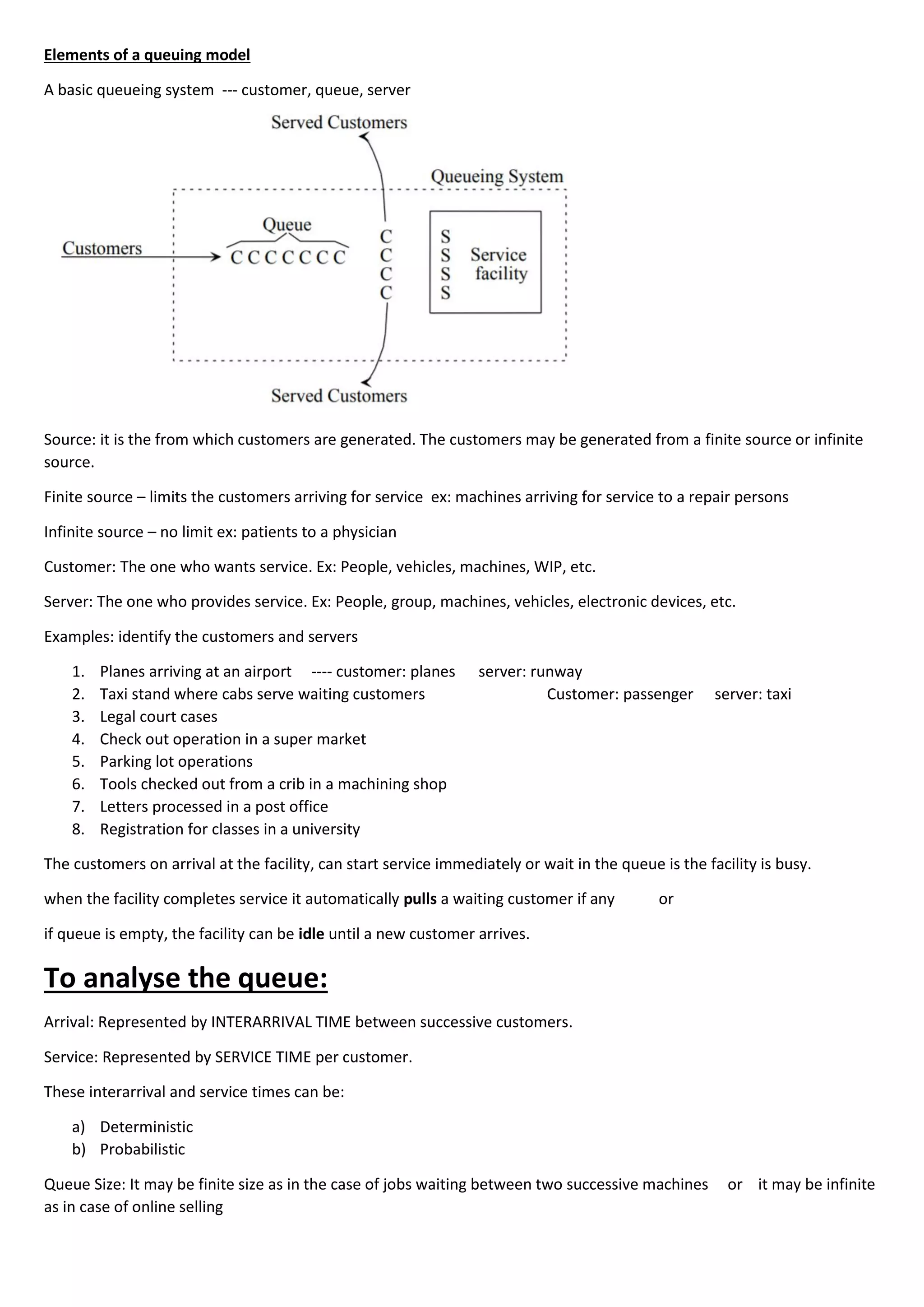 Elements of a queuing model
A basic queueing system --- customer, queue, server
Source: it is the from which customers are generated. The customers may be generated from a finite source or infinite
source.
Finite source – limits the customers arriving for service ex: machines arriving for service to a repair persons
Infinite source – no limit ex: patients to a physician
Customer: The one who wants service. Ex: People, vehicles, machines, WIP, etc.
Server: The one who provides service. Ex: People, group, machines, vehicles, electronic devices, etc.
Examples: identify the customers and servers
1. Planes arriving at an airport ---- customer: planes server: runway
2. Taxi stand where cabs serve waiting customers Customer: passenger server: taxi
3. Legal court cases
4. Check out operation in a super market
5. Parking lot operations
6. Tools checked out from a crib in a machining shop
7. Letters processed in a post office
8. Registration for classes in a university
The customers on arrival at the facility, can start service immediately or wait in the queue is the facility is busy.
when the facility completes service it automatically pulls a waiting customer if any or
if queue is empty, the facility can be idle until a new customer arrives.
To analyse the queue:
Arrival: Represented by INTERARRIVAL TIME between successive customers.
Service: Represented by SERVICE TIME per customer.
These interarrival and service times can be:
a) Deterministic
b) Probabilistic
Queue Size: It may be finite size as in the case of jobs waiting between two successive machines or it may be infinite
as in case of online selling
 