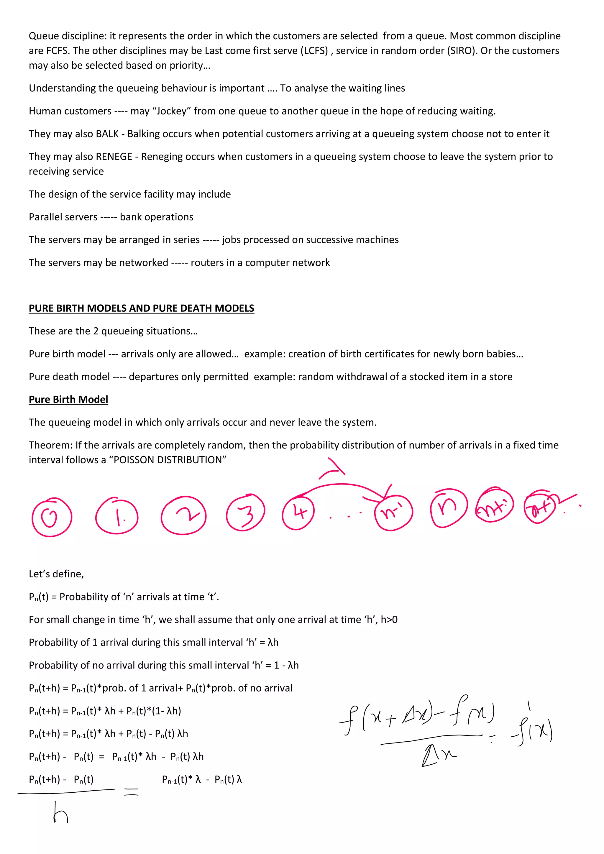 Queue discipline: it represents the order in which the customers are selected from a queue. Most common discipline
are FCFS. The other disciplines may be Last come first serve (LCFS) , service in random order (SIRO). Or the customers
may also be selected based on priority…
Understanding the queueing behaviour is important …. To analyse the waiting lines
Human customers ---- may “Jockey” from one queue to another queue in the hope of reducing waiting.
They may also BALK - Balking occurs when potential customers arriving at a queueing system choose not to enter it
They may also RENEGE - Reneging occurs when customers in a queueing system choose to leave the system prior to
receiving service
The design of the service facility may include
Parallel servers ----- bank operations
The servers may be arranged in series ----- jobs processed on successive machines
The servers may be networked ----- routers in a computer network
PURE BIRTH MODELS AND PURE DEATH MODELS
These are the 2 queueing situations…
Pure birth model --- arrivals only are allowed… example: creation of birth certificates for newly born babies…
Pure death model ---- departures only permitted example: random withdrawal of a stocked item in a store
Pure Birth Model
The queueing model in which only arrivals occur and never leave the system.
Theorem: If the arrivals are completely random, then the probability distribution of number of arrivals in a fixed time
interval follows a “POISSON DISTRIBUTION”
Let’s define,
Pn(t) = Probability of ‘n’ arrivals at time ‘t’.
For small change in time ‘h’, we shall assume that only one arrival at time ‘h’, h>0
Probability of 1 arrival during this small interval ‘h’ = λh
Probability of no arrival during this small interval ‘h’ = 1 - λh
Pn(t+h) = Pn-1(t)*prob. of 1 arrival+ Pn(t)*prob. of no arrival
Pn(t+h) = Pn-1(t)* λh + Pn(t)*(1- λh)
Pn(t+h) = Pn-1(t)* λh + Pn(t) - Pn(t) λh
Pn(t+h) - Pn(t) = Pn-1(t)* λh - Pn(t) λh
Pn(t+h) - Pn(t) Pn-1(t)* λ - Pn(t) λ
 