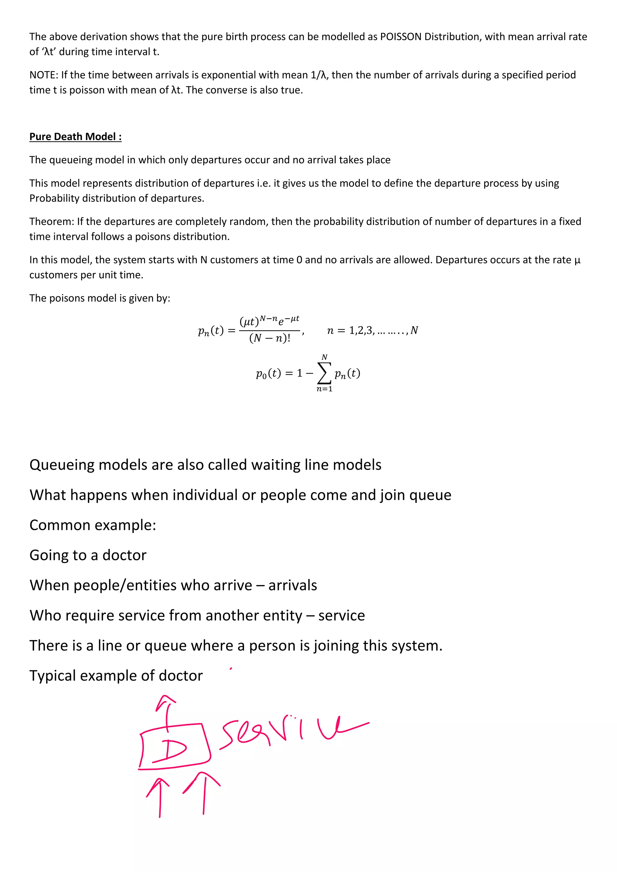 The above derivation shows that the pure birth process can be modelled as POISSON Distribution, with mean arrival rate
of ‘λt’ during time interval t.
NOTE: If the time between arrivals is exponential with mean 1/λ, then the number of arrivals during a specified period
time t is poisson with mean of λt. The converse is also true.
Pure Death Model :
The queueing model in which only departures occur and no arrival takes place
This model represents distribution of departures i.e. it gives us the model to define the departure process by using
Probability distribution of departures.
Theorem: If the departures are completely random, then the probability distribution of number of departures in a fixed
time interval follows a poisons distribution.
In this model, the system starts with N customers at time 0 and no arrivals are allowed. Departures occurs at the rate µ
customers per unit time.
The poisons model is given by:
𝑝𝑛(𝑡) =
(𝜇𝑡)𝑁−𝑛
ⅇ−𝜇𝑡
(𝑁 − 𝑛)!
, 𝑛 = 1,2,3, … … . . , 𝑁
𝑝0(𝑡) = 1 − ∑ 𝑝𝑛(𝑡)
𝑁
𝑛=1
Queueing models are also called waiting line models
What happens when individual or people come and join queue
Common example:
Going to a doctor
When people/entities who arrive – arrivals
Who require service from another entity – service
There is a line or queue where a person is joining this system.
Typical example of doctor
 